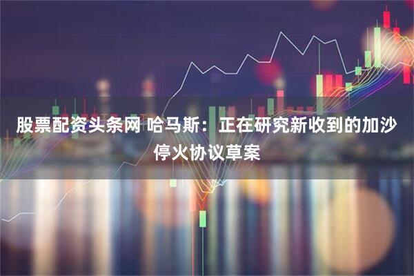 股票配资头条网 哈马斯：正在研究新收到的加沙停火协议草案