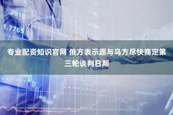 专业配资知识官网 俄方表示愿与乌方尽快商定第三轮谈判日期