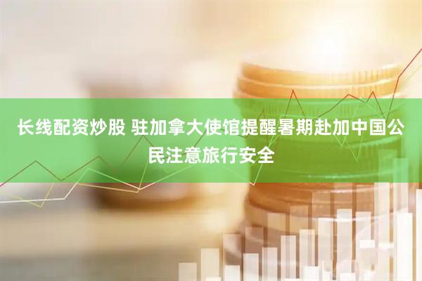 长线配资炒股 驻加拿大使馆提醒暑期赴加中国公民注意旅行安全