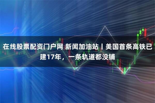 在线股票配资门户网 新闻加油站丨美国首条高铁已建17年，一条轨道都没铺
