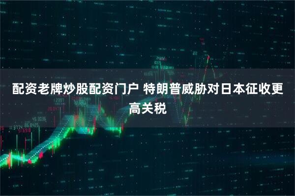 配资老牌炒股配资门户 特朗普威胁对日本征收更高关税