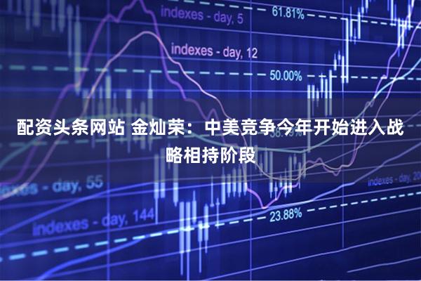 配资头条网站 金灿荣：中美竞争今年开始进入战略相持阶段
