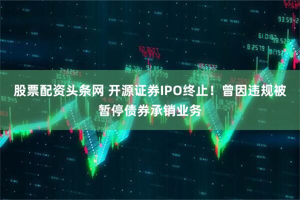 股票配资头条网 开源证券IPO终止！曾因违规被暂停债券承销业务