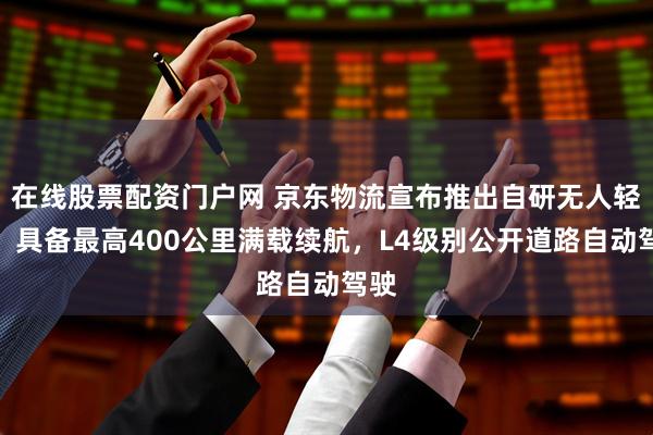 在线股票配资门户网 京东物流宣布推出自研无人轻卡：具备最高400公里满载续航，L4级别公开道路自动驾驶