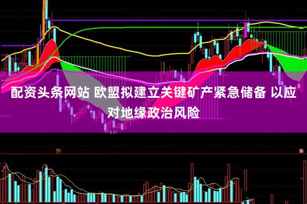 配资头条网站 欧盟拟建立关键矿产紧急储备 以应对地缘政治风险