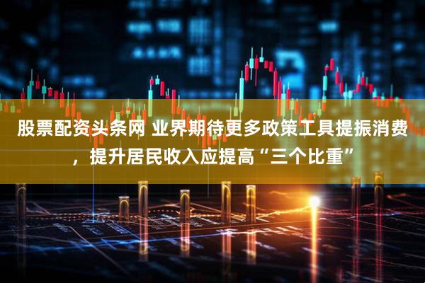 股票配资头条网 业界期待更多政策工具提振消费，提升居民收入应提高“三个比重”