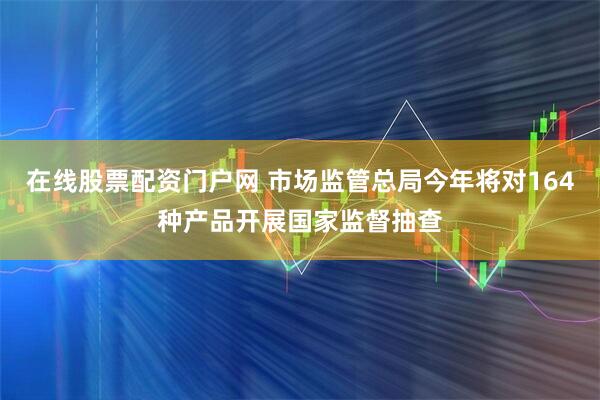 在线股票配资门户网 市场监管总局今年将对164种产品开展国家监督抽查