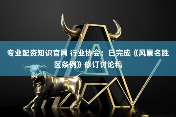 专业配资知识官网 行业协会：已完成《风景名胜区条例》修订讨论稿