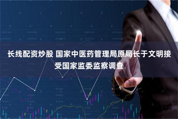 长线配资炒股 国家中医药管理局原局长于文明接受国家监委监察调查