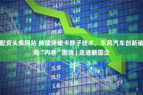 配资头条网站 持续突破卡脖子技术，东风汽车创新破局“内卷”困境 | 走进新国企