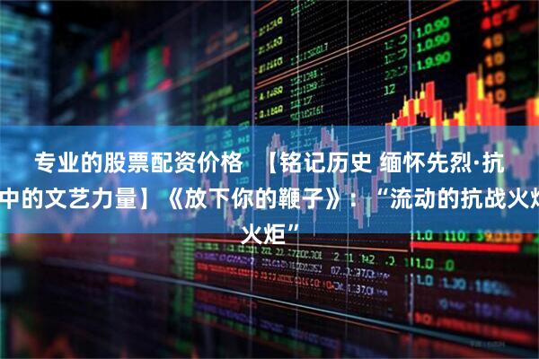 专业的股票配资价格  【铭记历史 缅怀先烈·抗战中的文艺力量】《放下你的鞭子》：“流动的抗战火炬”