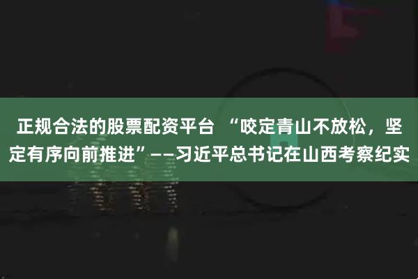 正规合法的股票配资平台  “咬定青山不放松，坚定有序向前推进”——习近平总书记在山西考察纪实
