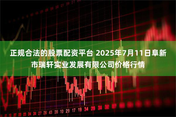 正规合法的股票配资平台 2025年7月11日阜新市瑞轩实业发展有限公司价格行情