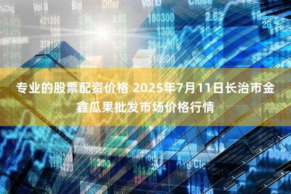 专业的股票配资价格 2025年7月11日长治市金鑫瓜果批发市场价格行情