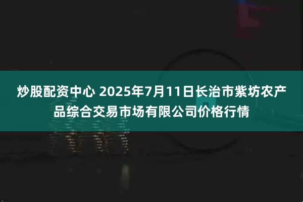 炒股配资中心 2025年7月11日长治市紫坊农产品综合交易市场有限公司价格行情