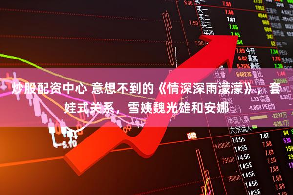 炒股配资中心 意想不到的《情深深雨濛濛》，套娃式关系，雪姨魏光雄和安娜