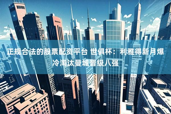 正规合法的股票配资平台 世俱杯：利雅得新月爆冷淘汰曼城晋级八强