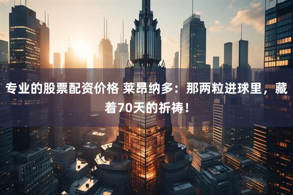 专业的股票配资价格 莱昂纳多：那两粒进球里，藏着70天的祈祷！