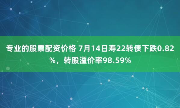 专业的股票配资价格 7月14日寿22转债下跌0.82%，转股溢价率98.59%