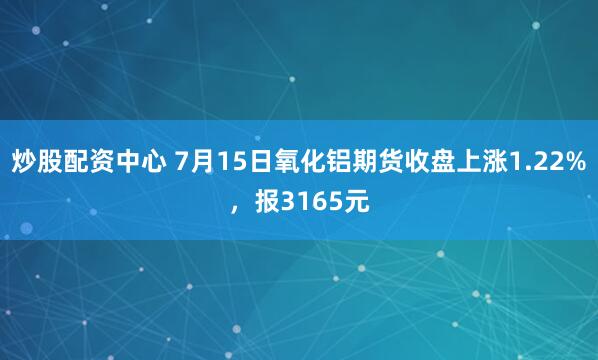 炒股配资中心 7月15日氧化铝期货收盘上涨1.22%，报3165元