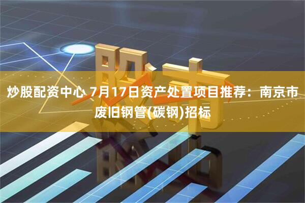 炒股配资中心 7月17日资产处置项目推荐：南京市废旧钢管(碳钢)招标