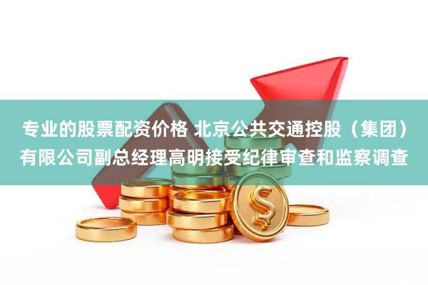 专业的股票配资价格 北京公共交通控股（集团）有限公司副总经理高明接受纪律审查和监察调查