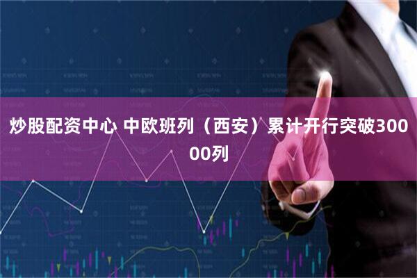 炒股配资中心 中欧班列（西安）累计开行突破30000列