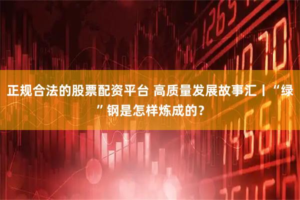 正规合法的股票配资平台 高质量发展故事汇丨“绿”钢是怎样炼成的？
