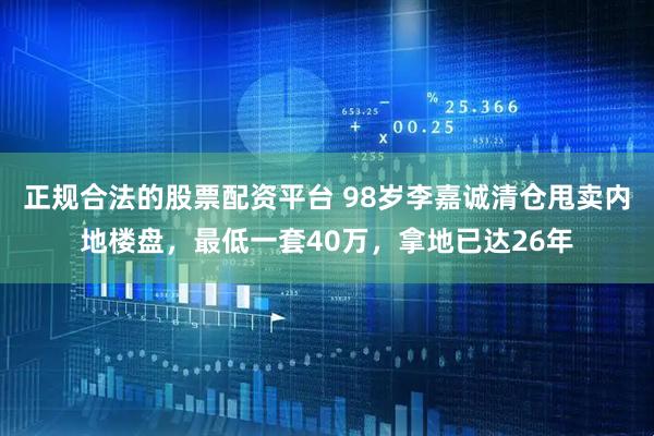 正规合法的股票配资平台 98岁李嘉诚清仓甩卖内地楼盘，最低一套40万，拿地已达26年