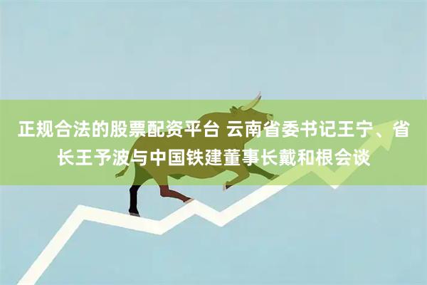正规合法的股票配资平台 云南省委书记王宁、省长王予波与中国铁建董事长戴和根会谈
