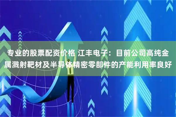 专业的股票配资价格 江丰电子：目前公司高纯金属溅射靶材及半导体精密零部件的产能利用率良好