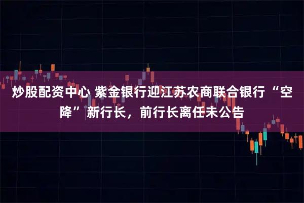 炒股配资中心 紫金银行迎江苏农商联合银行 “空降” 新行长，前行长离任未公告