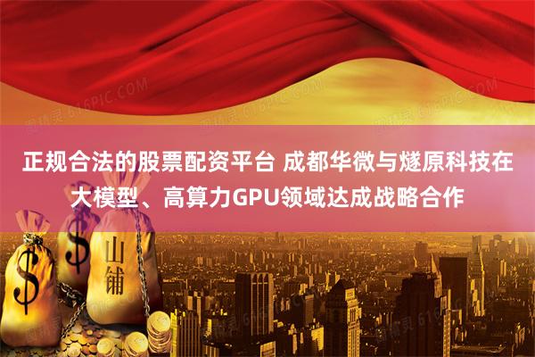 正规合法的股票配资平台 成都华微与燧原科技在大模型、高算力GPU领域达成战略合作