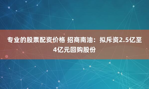 专业的股票配资价格 招商南油：拟斥资2.5亿至4亿元回购股份