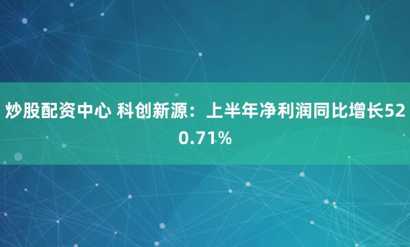 炒股配资中心 科创新源：上半年净利润同比增长520.71%