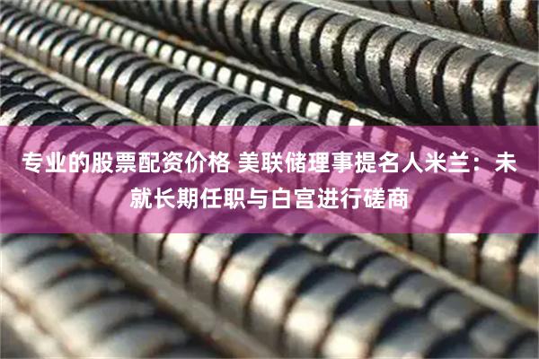 专业的股票配资价格 美联储理事提名人米兰：未就长期任职与白宫进行磋商