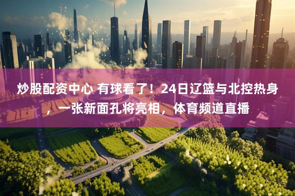 炒股配资中心 有球看了！24日辽篮与北控热身，一张新面孔将亮相，体育频道直播