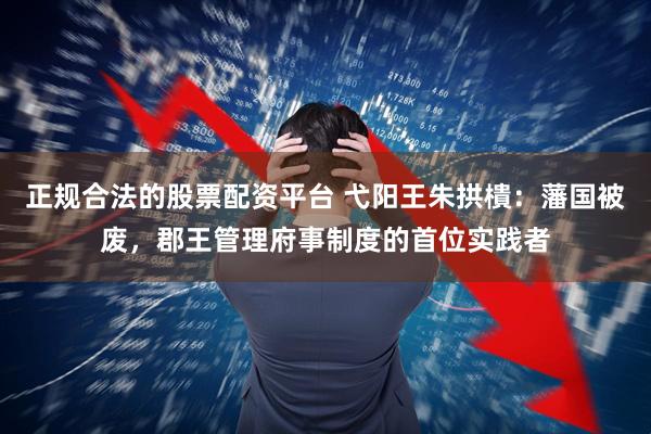 正规合法的股票配资平台 弋阳王朱拱樻：藩国被废，郡王管理府事制度的首位实践者