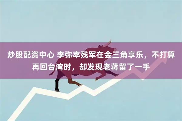 炒股配资中心 李弥率残军在金三角享乐，不打算再回台湾时，却发现老蒋留了一手