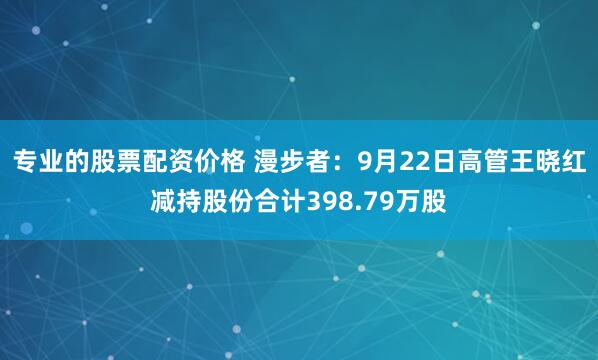 专业的股票配资价格 漫步者：9月22日高管王晓红减持股份合计398.79万股