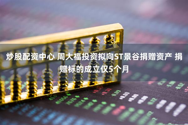 炒股配资中心 周大福投资拟向ST景谷捐赠资产 捐赠标的成立仅5个月