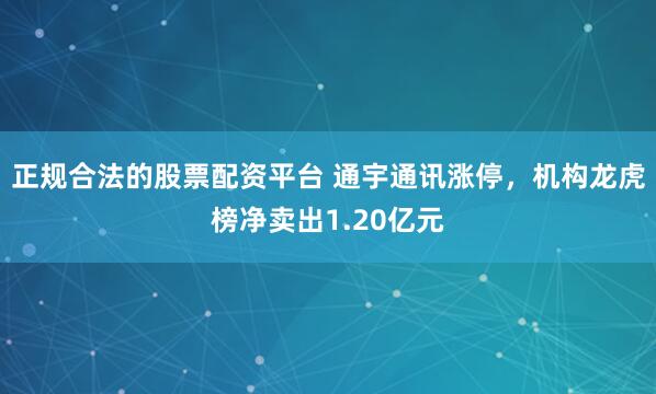 正规合法的股票配资平台 通宇通讯涨停，机构龙虎榜净卖出1.20亿元