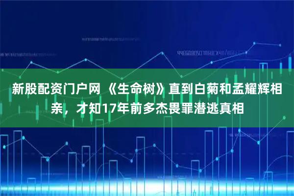 新股配资门户网 《生命树》直到白菊和孟耀辉相亲，才知17年前多杰畏罪潜逃真相